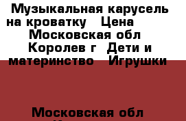 Музыкальная карусель на кроватку › Цена ­ 500 - Московская обл., Королев г. Дети и материнство » Игрушки   . Московская обл.,Королев г.